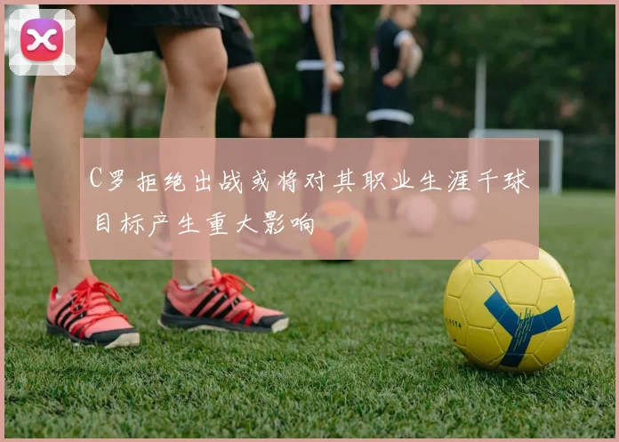 C罗拒绝出战或将对其职业生涯千球目标产生重大影响