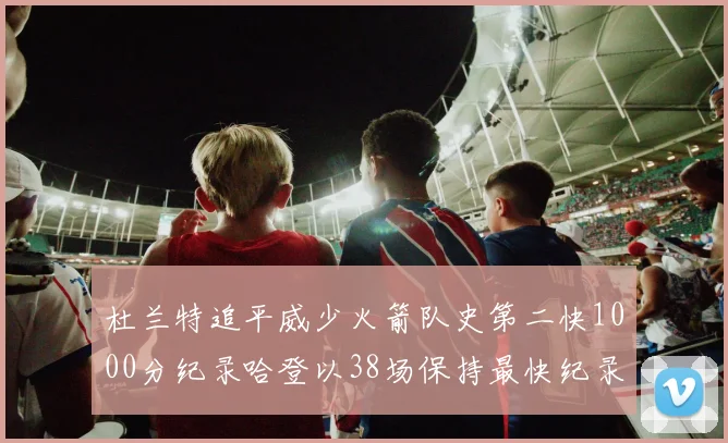 杜兰特追平威少火箭队史第二快1000分纪录哈登以38场保持最快纪录