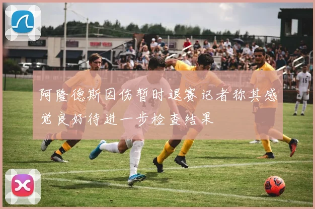 阿隆德斯因伤暂时退赛记者称其感觉良好待进一步检查结果
