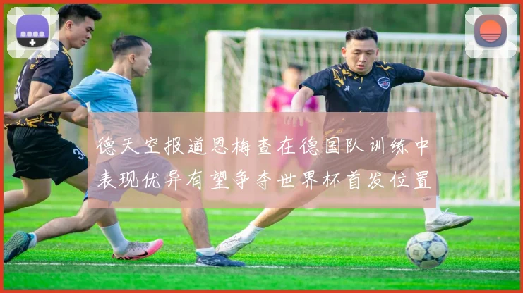 德天空报道恩梅查在德国队训练中表现优异有望争夺世界杯首发位置