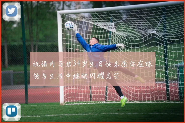 祝福内马尔34岁生日快乐愿你在球场与生活中继续闪耀光芒