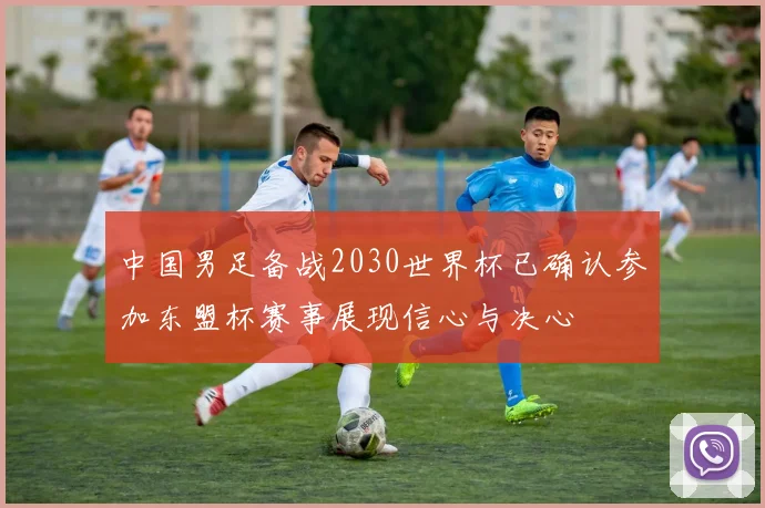 中国男足备战2030世界杯已确认参加东盟杯赛事展现信心与决心