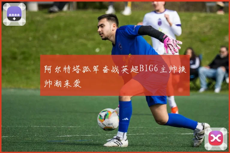阿尔特塔孤军奋战英超BIG6主帅换帅潮来袭