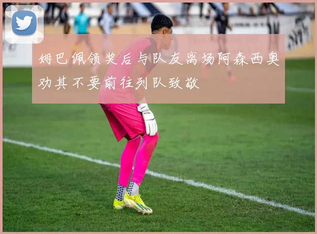 姆巴佩领奖后与队友离场阿森西奥劝其不要前往列队致敬