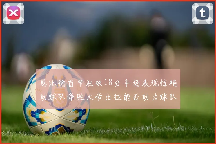 恩比德首节狂砍18分半场表现惊艳助球队争胜大帝出征能否助力球队逆袭