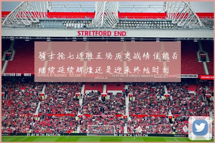 骑士抢七连胜五场历史战绩佳能否继续延续辉煌还是迎来终结时刻