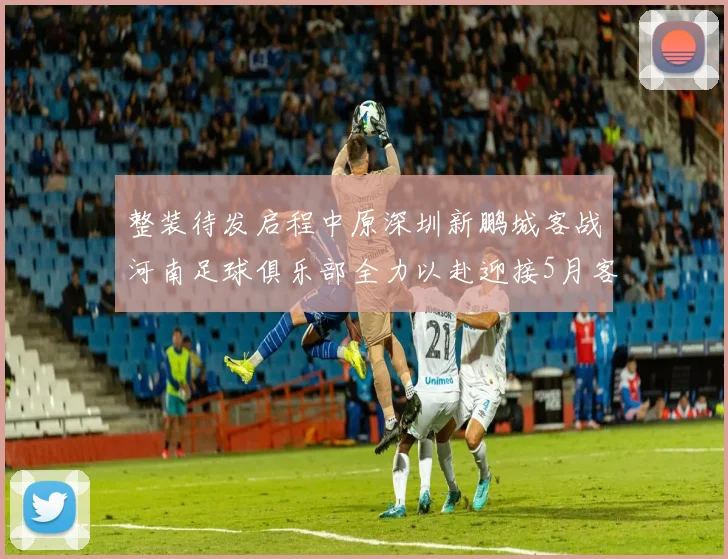 整装待发启程中原深圳新鹏城客战河南足球俱乐部全力以赴迎接5月客场挑战