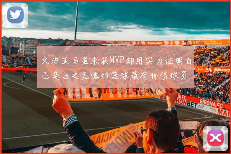 文班亚马虽未获MVP却用实力证明自己是当之无愧的篮球最有价值球员