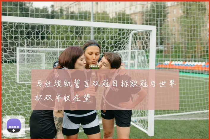 马杜埃凯誓言双冠目标欧冠与世界杯双丰收在望