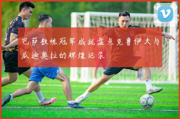 巴萨教练冠军成就盘点克鲁伊夫与瓜迪奥拉的辉煌记录