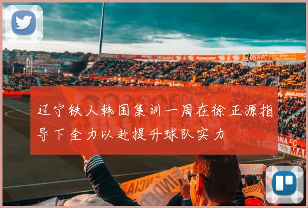 辽宁铁人韩国集训一周在徐正源指导下全力以赴提升球队实力