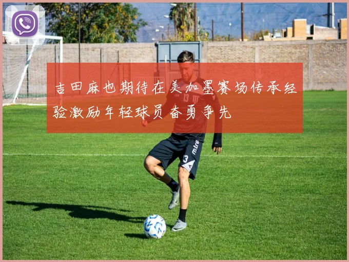 吉田麻也期待在美加墨赛场传承经验激励年轻球员奋勇争先