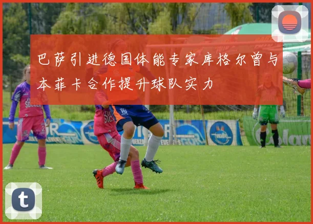 巴萨引进德国体能专家库格尔曾与本菲卡合作提升球队实力